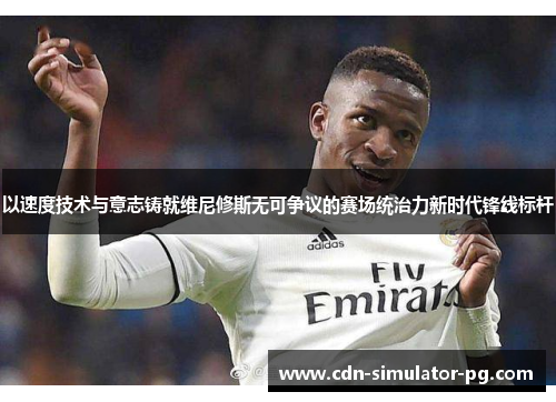 以速度技术与意志铸就维尼修斯无可争议的赛场统治力新时代锋线标杆 以速度技术与意志铸就维尼修斯无可争议的赛场统治力新时代锋线标杆