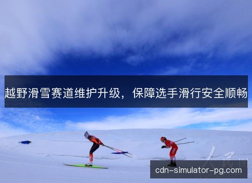 越野滑雪赛道维护升级,保障选手滑行安全顺畅 越野滑雪赛道维护升级,保障选手滑行安全顺畅